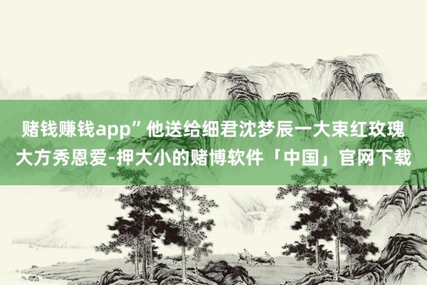 赌钱赚钱app”他送给细君沈梦辰一大束红玫瑰大方秀恩爱-押大小的赌博软件「中国」官网下载