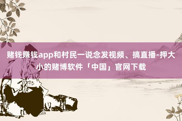 赌钱赚钱app和村民一说念发视频、搞直播-押大小的赌博软件「中国」官网下载