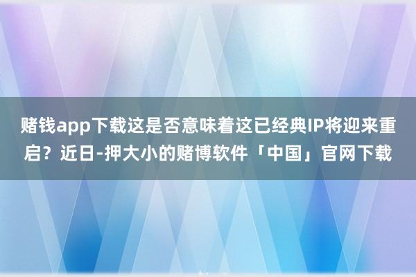 赌钱app下载这是否意味着这已经典IP将迎来重启?近日-押大小的赌博软件「中国」官网下载