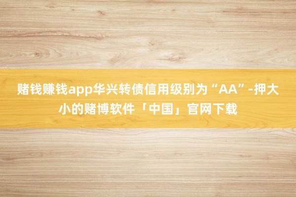 赌钱赚钱app华兴转债信用级别为“AA”-押大小的赌博软件「中国」官网下载