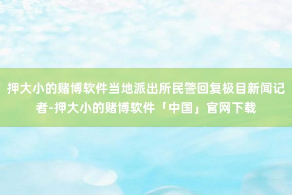 押大小的赌博软件当地派出所民警回复极目新闻记者-押大小的赌博软件「中国」官网下载