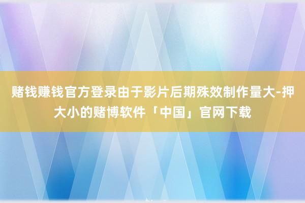 赌钱赚钱官方登录由于影片后期殊效制作量大-押大小的赌博软件「中国」官网下载