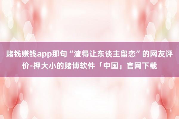赌钱赚钱app那句“渣得让东谈主留恋”的网友评价-押大小的赌博软件「中国」官网下载