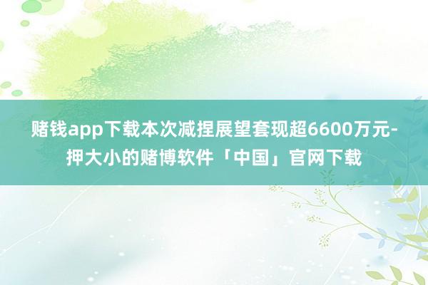 赌钱app下载本次减捏展望套现超6600万元-押大小的赌博软件「中国」官网下载