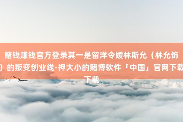 赌钱赚钱官方登录其一是留洋令嫒林斯允（林允饰）的叛变创业线-押大小的赌博软件「中国」官网下载