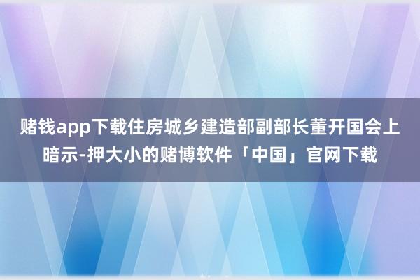 赌钱app下载住房城乡建造部副部长董开国会上暗示-押大小的赌博软件「中国」官网下载