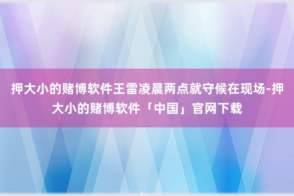 押大小的赌博软件王雷凌晨两点就守候在现场-押大小的赌博软件「中国」官网下载
