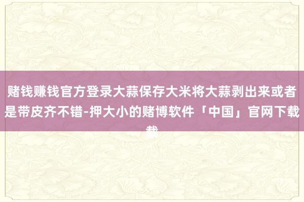 赌钱赚钱官方登录大蒜保存大米将大蒜剥出来或者是带皮齐不错-押大小的赌博软件「中国」官网下载