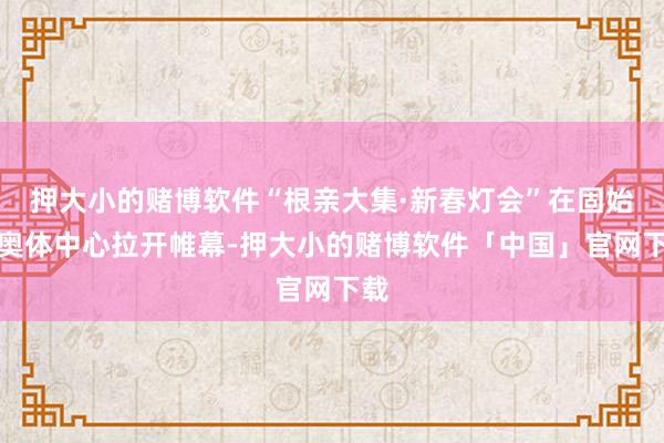 押大小的赌博软件“根亲大集·新春灯会”在固始县奥体中心拉开帷幕-押大小的赌博软件「中国」官网下载