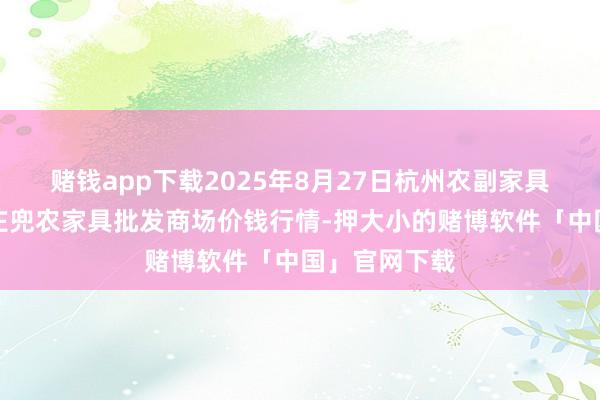 赌钱app下载2025年8月27日杭州农副家具物流中心南庄兜农家具批发商场价钱行情-押大小的赌博软件「中国」官网下载
