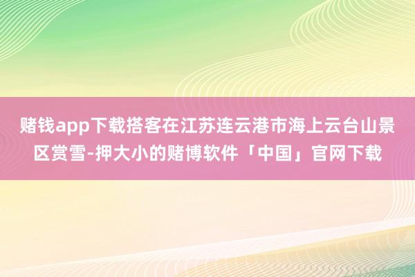 赌钱app下载搭客在江苏连云港市海上云台山景区赏雪-押大小的赌博软件「中国」官网下载