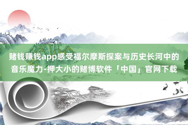 赌钱赚钱app感受福尔摩斯探案与历史长河中的音乐魔力-押大小的赌博软件「中国」官网下载