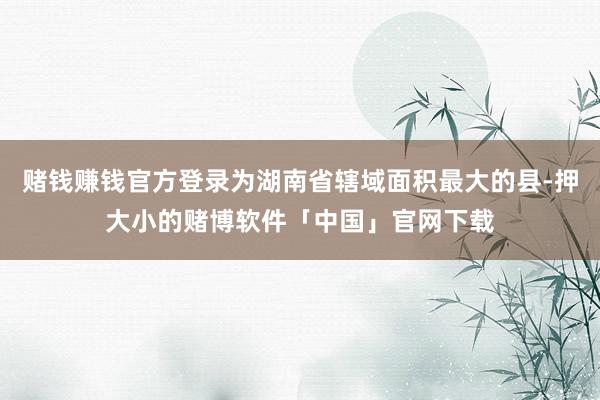赌钱赚钱官方登录为湖南省辖域面积最大的县-押大小的赌博软件「中国」官网下载