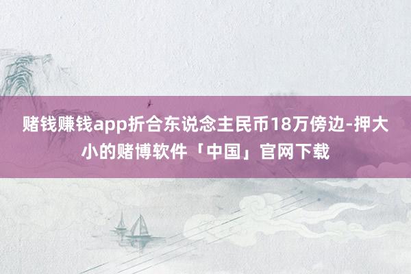 赌钱赚钱app折合东说念主民币18万傍边-押大小的赌博软件「中国」官网下载