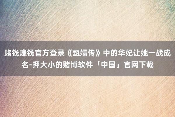 赌钱赚钱官方登录《甄嬛传》中的华妃让她一战成名-押大小的赌博软件「中国」官网下载