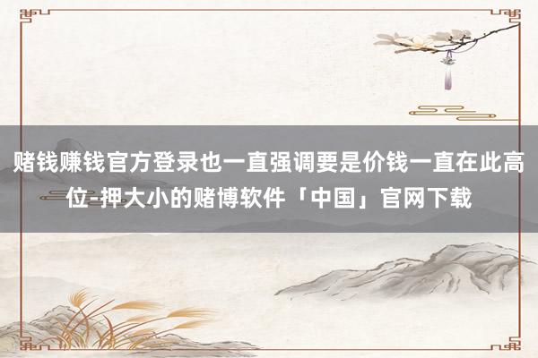 赌钱赚钱官方登录也一直强调要是价钱一直在此高位-押大小的赌博软件「中国」官网下载