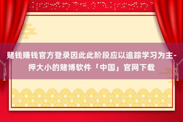 赌钱赚钱官方登录因此此阶段应以追踪学习为主-押大小的赌博软件「中国」官网下载