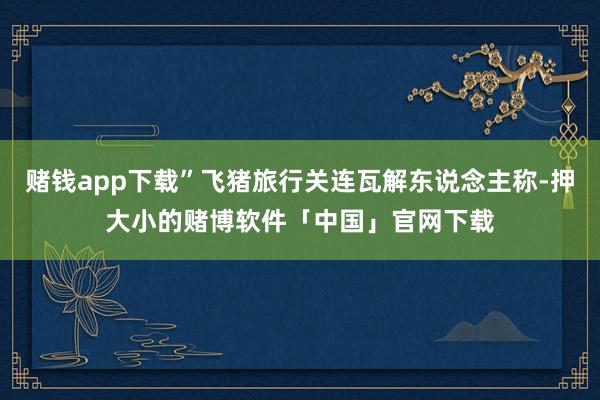赌钱app下载”飞猪旅行关连瓦解东说念主称-押大小的赌博软件「中国」官网下载