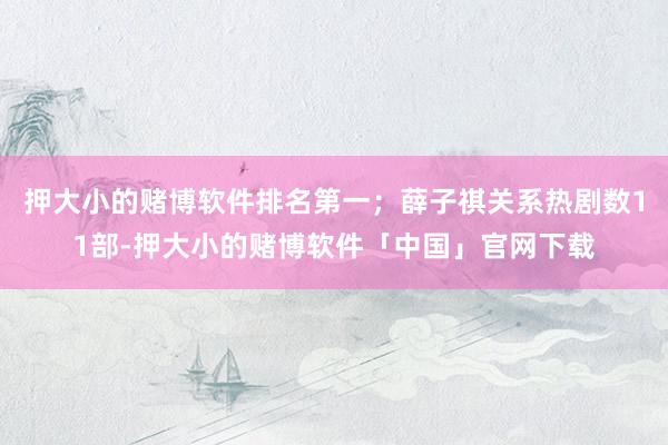 押大小的赌博软件排名第一；薛子祺关系热剧数11部-押大小的赌博软件「中国」官网下载