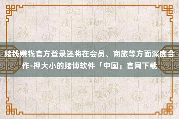 赌钱赚钱官方登录还将在会员、商旅等方面深度合作-押大小的赌博软件「中国」官网下载