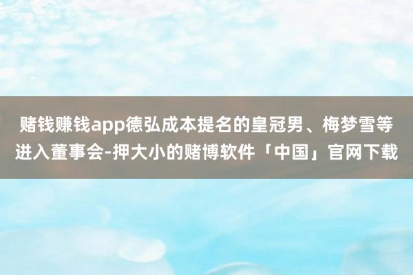 赌钱赚钱app德弘成本提名的皇冠男、梅梦雪等进入董事会-押大小的赌博软件「中国」官网下载