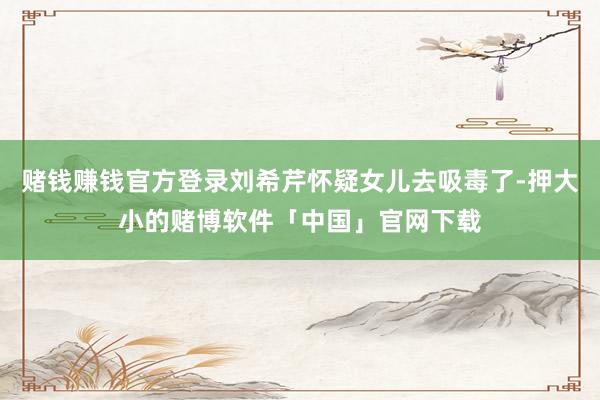 赌钱赚钱官方登录刘希芹怀疑女儿去吸毒了-押大小的赌博软件「中国」官网下载