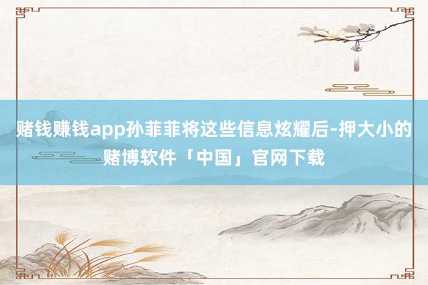 赌钱赚钱app孙菲菲将这些信息炫耀后-押大小的赌博软件「中国」官网下载