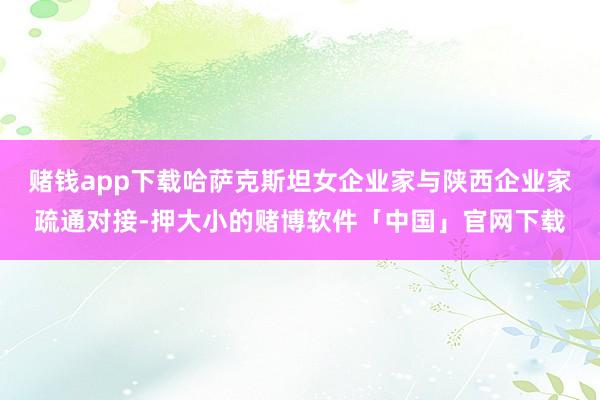 赌钱app下载哈萨克斯坦女企业家与陕西企业家疏通对接-押大小的赌博软件「中国」官网下载