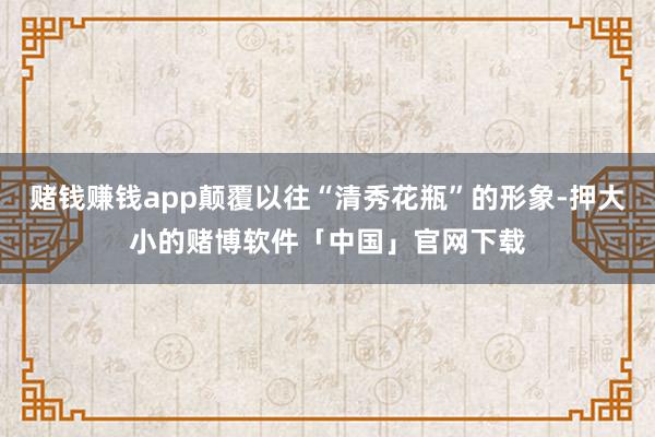 赌钱赚钱app颠覆以往“清秀花瓶”的形象-押大小的赌博软件「中国」官网下载