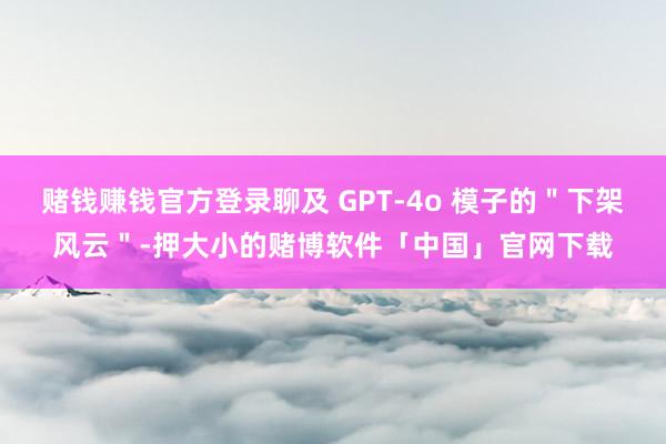 赌钱赚钱官方登录聊及 GPT-4o 模子的＂下架风云＂-押大小的赌博软件「中国」官网下载