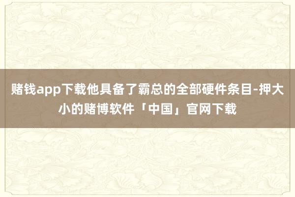 赌钱app下载他具备了霸总的全部硬件条目-押大小的赌博软件「中国」官网下载