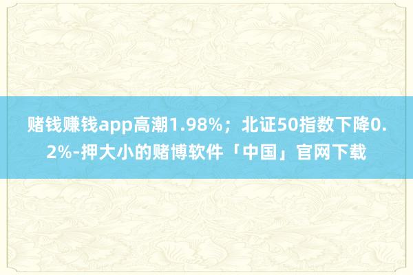 赌钱赚钱app高潮1.98%；北证50指数下降0.2%-押大小的赌博软件「中国」官网下载
