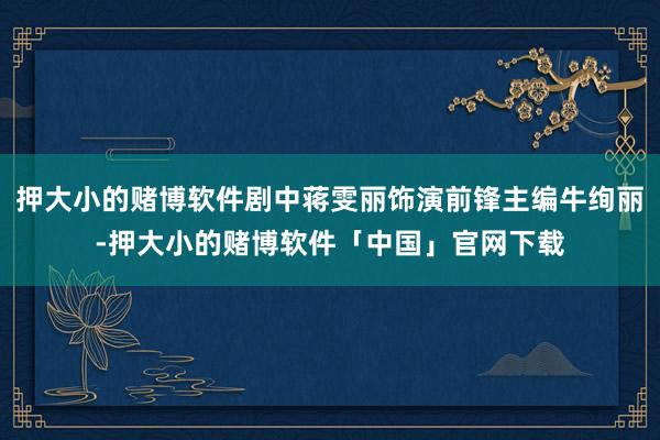 押大小的赌博软件剧中蒋雯丽饰演前锋主编牛绚丽-押大小的赌博软件「中国」官网下载