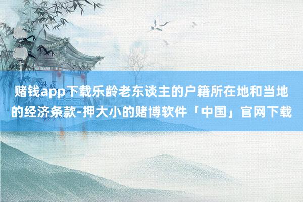 赌钱app下载乐龄老东谈主的户籍所在地和当地的经济条款-押大小的赌博软件「中国」官网下载