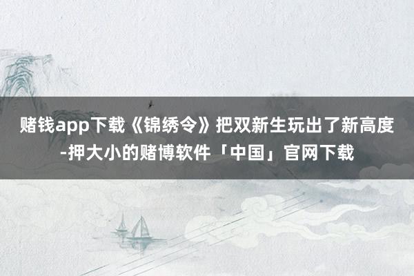 赌钱app下载《锦绣令》把双新生玩出了新高度-押大小的赌博软件「中国」官网下载