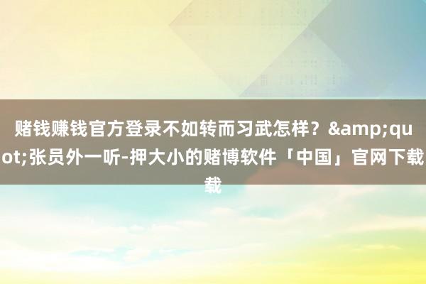 赌钱赚钱官方登录不如转而习武怎样？"张员外一听-押大小的赌博软件「中国」官网下载