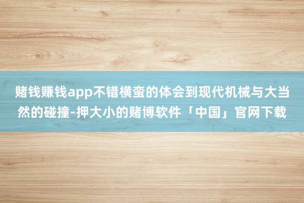 赌钱赚钱app不错横蛮的体会到现代机械与大当然的碰撞-押大小的赌博软件「中国」官网下载