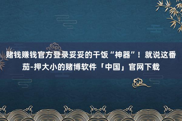 赌钱赚钱官方登录妥妥的干饭“神器”！就说这番茄-押大小的赌博软件「中国」官网下载