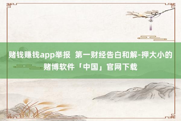 赌钱赚钱app举报  第一财经告白和解-押大小的赌博软件「中国」官网下载