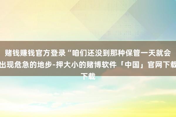 赌钱赚钱官方登录“咱们还没到那种保管一天就会出现危急的地步-押大小的赌博软件「中国」官网下载