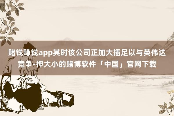 赌钱赚钱app其时该公司正加大插足以与英伟达竞争-押大小的赌博软件「中国」官网下载