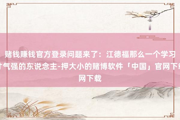 赌钱赚钱官方登录问题来了：江德福那么一个学习才气强的东说念主-押大小的赌博软件「中国」官网下载