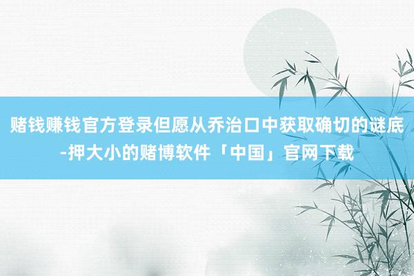 赌钱赚钱官方登录但愿从乔治口中获取确切的谜底-押大小的赌博软件「中国」官网下载