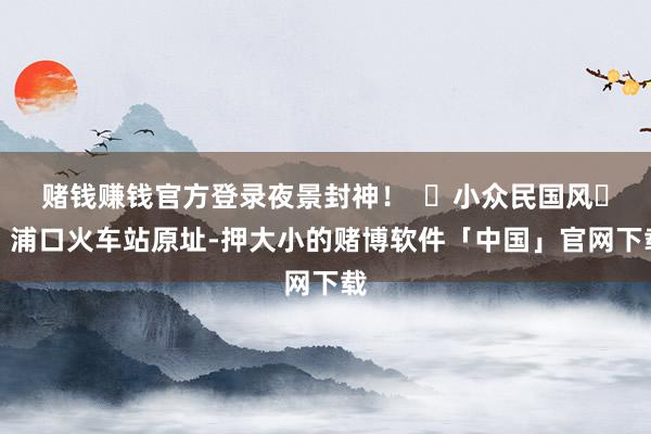 赌钱赚钱官方登录夜景封神！  ‌小众民国风‌：浦口火车站原址-押大小的赌博软件「中国」官网下载