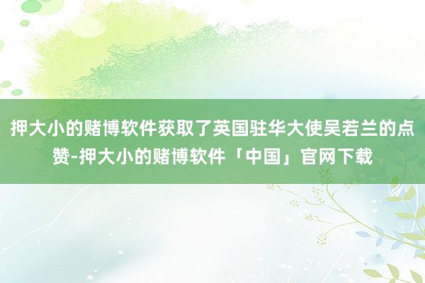 押大小的赌博软件获取了英国驻华大使吴若兰的点赞-押大小的赌博软件「中国」官网下载