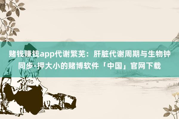 赌钱赚钱app代谢繁芜:肝脏代谢周期与生物钟同步-押大小的赌博软件「中国」官网下载