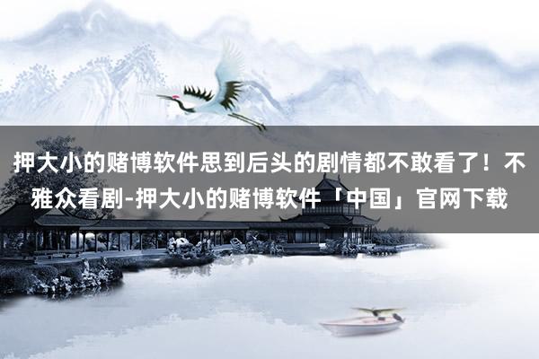 押大小的赌博软件思到后头的剧情都不敢看了！不雅众看剧-押大小的赌博软件「中国」官网下载