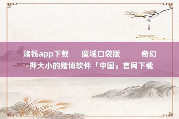 赌钱app下载 魔域口袋版 奇幻-押大小的赌博软件「中国」官网下载