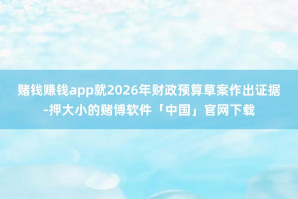 赌钱赚钱app就2026年财政预算草案作出证据-押大小的赌博软件「中国」官网下载