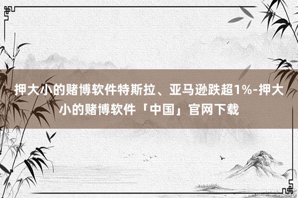 押大小的赌博软件特斯拉、亚马逊跌超1%-押大小的赌博软件「中国」官网下载